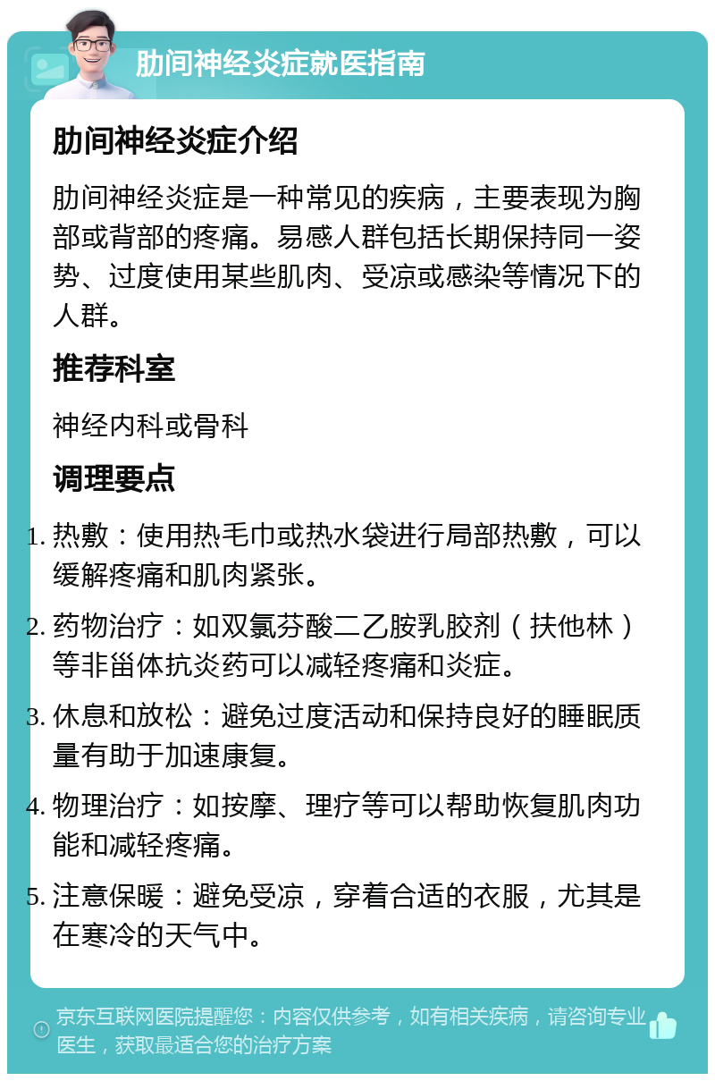 肋间神经炎症就医指南 肋间神经炎症介绍 肋间神经炎症是一种常见的疾病，主要表现为胸部或背部的疼痛。易感人群包括长期保持同一姿势、过度使用某些肌肉、受凉或感染等情况下的人群。 推荐科室 神经内科或骨科 调理要点 热敷：使用热毛巾或热水袋进行局部热敷，可以缓解疼痛和肌肉紧张。 药物治疗：如双氯芬酸二乙胺乳胶剂（扶他林）等非甾体抗炎药可以减轻疼痛和炎症。 休息和放松：避免过度活动和保持良好的睡眠质量有助于加速康复。 物理治疗：如按摩、理疗等可以帮助恢复肌肉功能和减轻疼痛。 注意保暖：避免受凉，穿着合适的衣服，尤其是在寒冷的天气中。