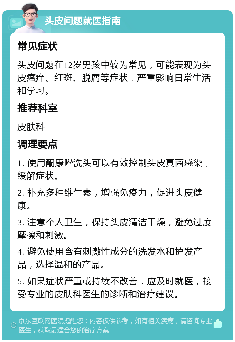 头皮问题就医指南 常见症状 头皮问题在12岁男孩中较为常见，可能表现为头皮瘙痒、红斑、脱屑等症状，严重影响日常生活和学习。 推荐科室 皮肤科 调理要点 1. 使用酮康唑洗头可以有效控制头皮真菌感染，缓解症状。 2. 补充多种维生素，增强免疫力，促进头皮健康。 3. 注意个人卫生，保持头皮清洁干燥，避免过度摩擦和刺激。 4. 避免使用含有刺激性成分的洗发水和护发产品，选择温和的产品。 5. 如果症状严重或持续不改善，应及时就医，接受专业的皮肤科医生的诊断和治疗建议。