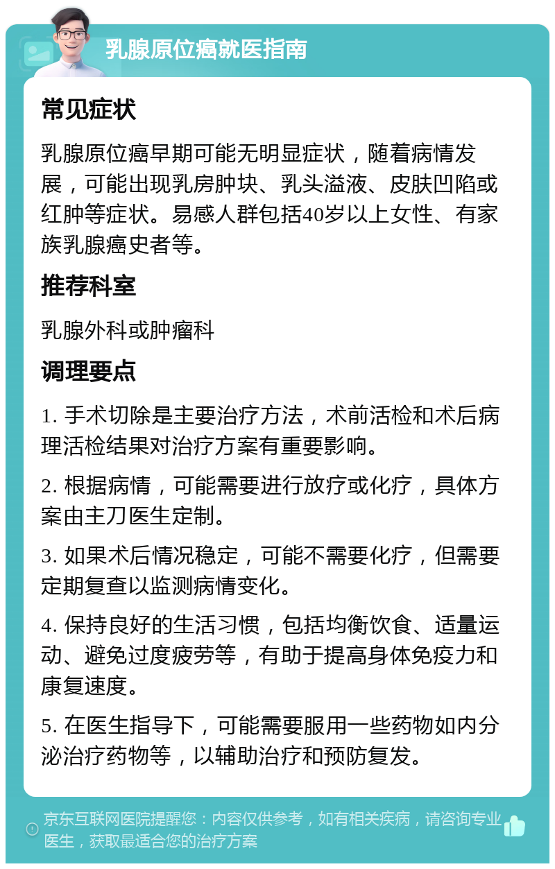 乳腺原位癌就医指南 常见症状 乳腺原位癌早期可能无明显症状，随着病情发展，可能出现乳房肿块、乳头溢液、皮肤凹陷或红肿等症状。易感人群包括40岁以上女性、有家族乳腺癌史者等。 推荐科室 乳腺外科或肿瘤科 调理要点 1. 手术切除是主要治疗方法，术前活检和术后病理活检结果对治疗方案有重要影响。 2. 根据病情，可能需要进行放疗或化疗，具体方案由主刀医生定制。 3. 如果术后情况稳定，可能不需要化疗，但需要定期复查以监测病情变化。 4. 保持良好的生活习惯，包括均衡饮食、适量运动、避免过度疲劳等，有助于提高身体免疫力和康复速度。 5. 在医生指导下，可能需要服用一些药物如内分泌治疗药物等，以辅助治疗和预防复发。