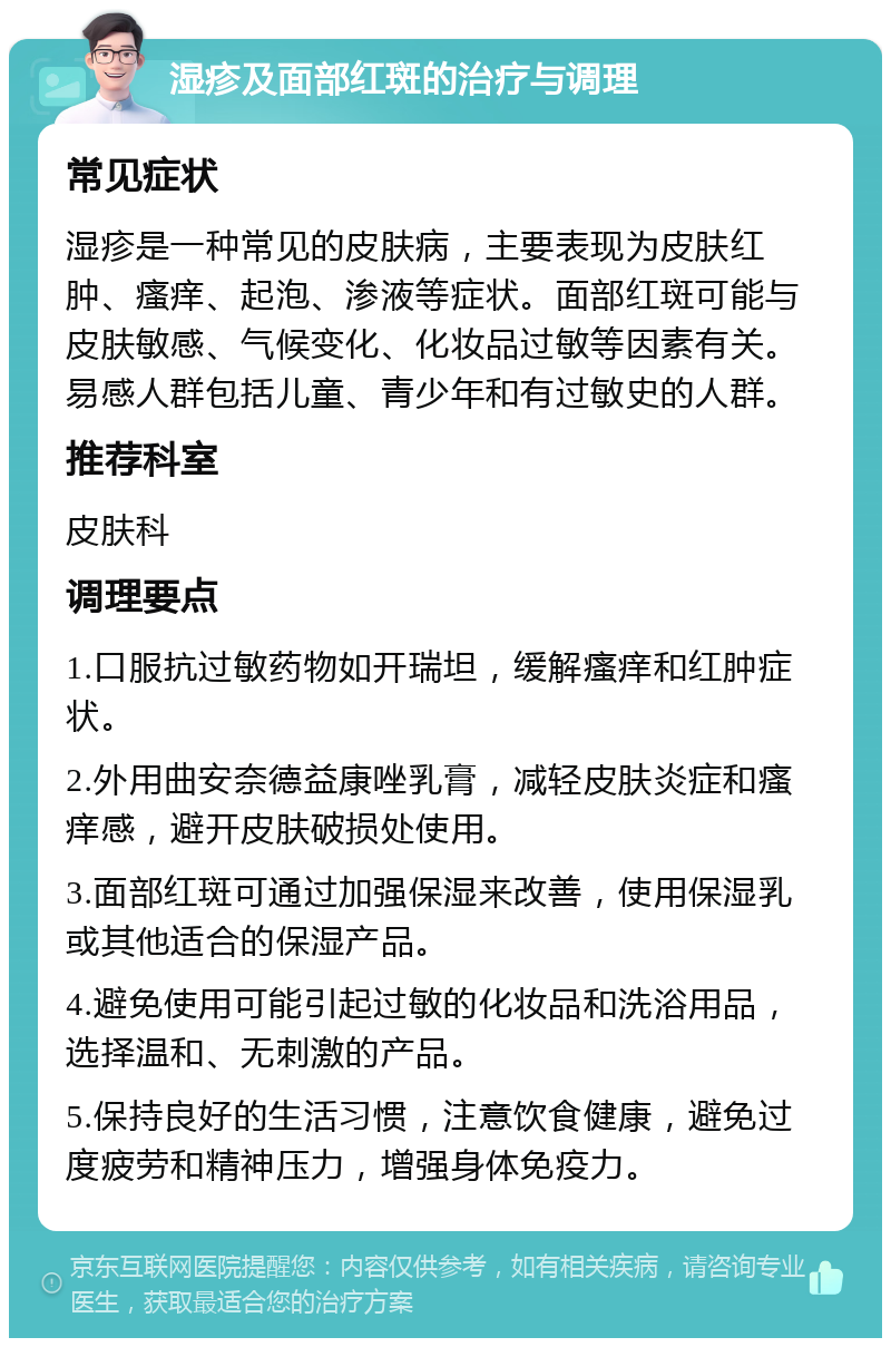 湿疹及面部红斑的治疗与调理 常见症状 湿疹是一种常见的皮肤病，主要表现为皮肤红肿、瘙痒、起泡、渗液等症状。面部红斑可能与皮肤敏感、气候变化、化妆品过敏等因素有关。易感人群包括儿童、青少年和有过敏史的人群。 推荐科室 皮肤科 调理要点 1.口服抗过敏药物如开瑞坦，缓解瘙痒和红肿症状。 2.外用曲安奈德益康唑乳膏，减轻皮肤炎症和瘙痒感，避开皮肤破损处使用。 3.面部红斑可通过加强保湿来改善，使用保湿乳或其他适合的保湿产品。 4.避免使用可能引起过敏的化妆品和洗浴用品，选择温和、无刺激的产品。 5.保持良好的生活习惯，注意饮食健康，避免过度疲劳和精神压力，增强身体免疫力。