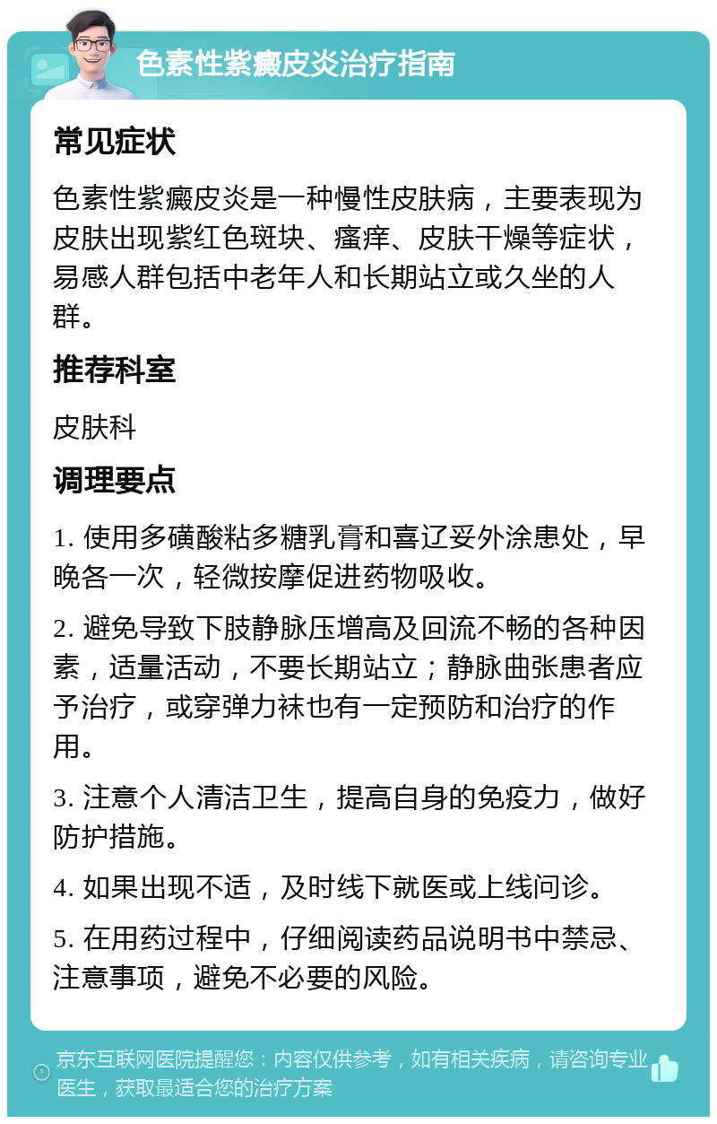 色素性紫癜皮炎治疗指南 常见症状 色素性紫癜皮炎是一种慢性皮肤病，主要表现为皮肤出现紫红色斑块、瘙痒、皮肤干燥等症状，易感人群包括中老年人和长期站立或久坐的人群。 推荐科室 皮肤科 调理要点 1. 使用多磺酸粘多糖乳膏和喜辽妥外涂患处，早晚各一次，轻微按摩促进药物吸收。 2. 避免导致下肢静脉压增高及回流不畅的各种因素，适量活动，不要长期站立；静脉曲张患者应予治疗，或穿弹力袜也有一定预防和治疗的作用。 3. 注意个人清洁卫生，提高自身的免疫力，做好防护措施。 4. 如果出现不适，及时线下就医或上线问诊。 5. 在用药过程中，仔细阅读药品说明书中禁忌、注意事项，避免不必要的风险。