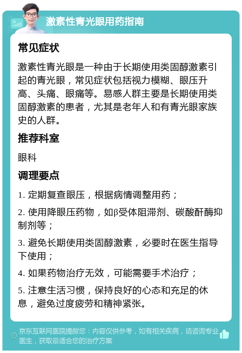 激素性青光眼用药指南 常见症状 激素性青光眼是一种由于长期使用类固醇激素引起的青光眼，常见症状包括视力模糊、眼压升高、头痛、眼痛等。易感人群主要是长期使用类固醇激素的患者，尤其是老年人和有青光眼家族史的人群。 推荐科室 眼科 调理要点 1. 定期复查眼压，根据病情调整用药； 2. 使用降眼压药物，如β受体阻滞剂、碳酸酐酶抑制剂等； 3. 避免长期使用类固醇激素，必要时在医生指导下使用； 4. 如果药物治疗无效，可能需要手术治疗； 5. 注意生活习惯，保持良好的心态和充足的休息，避免过度疲劳和精神紧张。