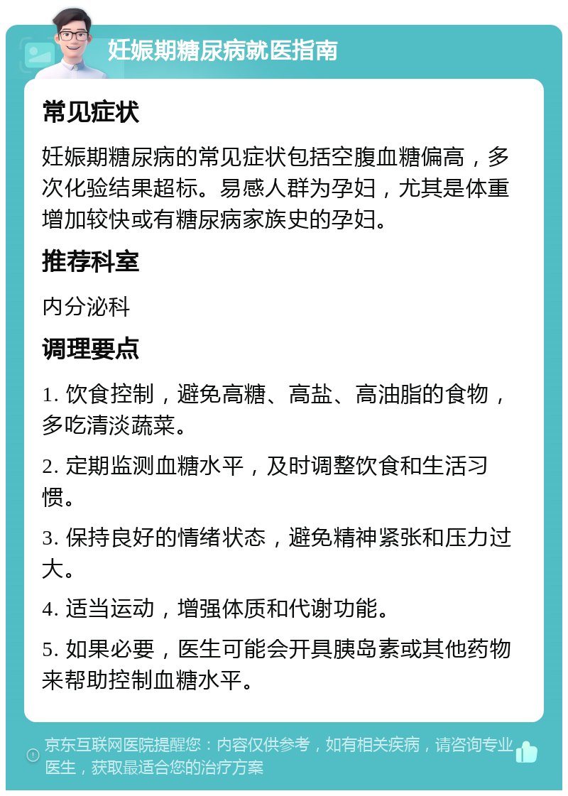 妊娠期糖尿病就医指南 常见症状 妊娠期糖尿病的常见症状包括空腹血糖偏高，多次化验结果超标。易感人群为孕妇，尤其是体重增加较快或有糖尿病家族史的孕妇。 推荐科室 内分泌科 调理要点 1. 饮食控制，避免高糖、高盐、高油脂的食物，多吃清淡蔬菜。 2. 定期监测血糖水平，及时调整饮食和生活习惯。 3. 保持良好的情绪状态，避免精神紧张和压力过大。 4. 适当运动，增强体质和代谢功能。 5. 如果必要，医生可能会开具胰岛素或其他药物来帮助控制血糖水平。