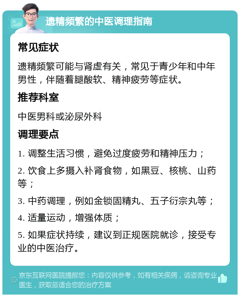 遗精频繁的中医调理指南 常见症状 遗精频繁可能与肾虚有关，常见于青少年和中年男性，伴随着腿酸软、精神疲劳等症状。 推荐科室 中医男科或泌尿外科 调理要点 1. 调整生活习惯，避免过度疲劳和精神压力； 2. 饮食上多摄入补肾食物，如黑豆、核桃、山药等； 3. 中药调理，例如金锁固精丸、五子衍宗丸等； 4. 适量运动，增强体质； 5. 如果症状持续，建议到正规医院就诊，接受专业的中医治疗。