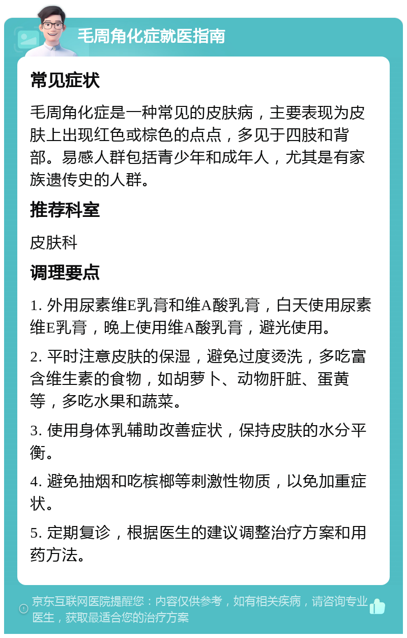 毛周角化症就医指南 常见症状 毛周角化症是一种常见的皮肤病，主要表现为皮肤上出现红色或棕色的点点，多见于四肢和背部。易感人群包括青少年和成年人，尤其是有家族遗传史的人群。 推荐科室 皮肤科 调理要点 1. 外用尿素维E乳膏和维A酸乳膏，白天使用尿素维E乳膏，晚上使用维A酸乳膏，避光使用。 2. 平时注意皮肤的保湿，避免过度烫洗，多吃富含维生素的食物，如胡萝卜、动物肝脏、蛋黄等，多吃水果和蔬菜。 3. 使用身体乳辅助改善症状，保持皮肤的水分平衡。 4. 避免抽烟和吃槟榔等刺激性物质，以免加重症状。 5. 定期复诊，根据医生的建议调整治疗方案和用药方法。