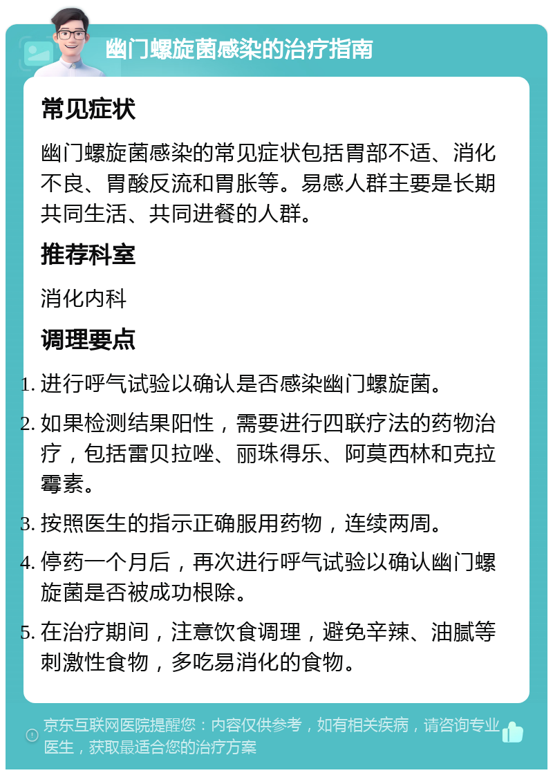 幽门螺旋菌感染的治疗指南 常见症状 幽门螺旋菌感染的常见症状包括胃部不适、消化不良、胃酸反流和胃胀等。易感人群主要是长期共同生活、共同进餐的人群。 推荐科室 消化内科 调理要点 进行呼气试验以确认是否感染幽门螺旋菌。 如果检测结果阳性，需要进行四联疗法的药物治疗，包括雷贝拉唑、丽珠得乐、阿莫西林和克拉霉素。 按照医生的指示正确服用药物，连续两周。 停药一个月后，再次进行呼气试验以确认幽门螺旋菌是否被成功根除。 在治疗期间，注意饮食调理，避免辛辣、油腻等刺激性食物，多吃易消化的食物。