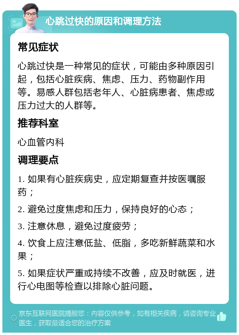 心跳过快的原因和调理方法 常见症状 心跳过快是一种常见的症状，可能由多种原因引起，包括心脏疾病、焦虑、压力、药物副作用等。易感人群包括老年人、心脏病患者、焦虑或压力过大的人群等。 推荐科室 心血管内科 调理要点 1. 如果有心脏疾病史，应定期复查并按医嘱服药； 2. 避免过度焦虑和压力，保持良好的心态； 3. 注意休息，避免过度疲劳； 4. 饮食上应注意低盐、低脂，多吃新鲜蔬菜和水果； 5. 如果症状严重或持续不改善，应及时就医，进行心电图等检查以排除心脏问题。