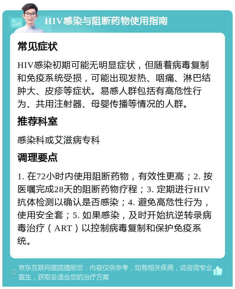 HIV感染与阻断药物使用指南 常见症状 HIV感染初期可能无明显症状，但随着病毒复制和免疫系统受损，可能出现发热、咽痛、淋巴结肿大、皮疹等症状。易感人群包括有高危性行为、共用注射器、母婴传播等情况的人群。 推荐科室 感染科或艾滋病专科 调理要点 1. 在72小时内使用阻断药物，有效性更高；2. 按医嘱完成28天的阻断药物疗程；3. 定期进行HIV抗体检测以确认是否感染；4. 避免高危性行为，使用安全套；5. 如果感染，及时开始抗逆转录病毒治疗（ART）以控制病毒复制和保护免疫系统。