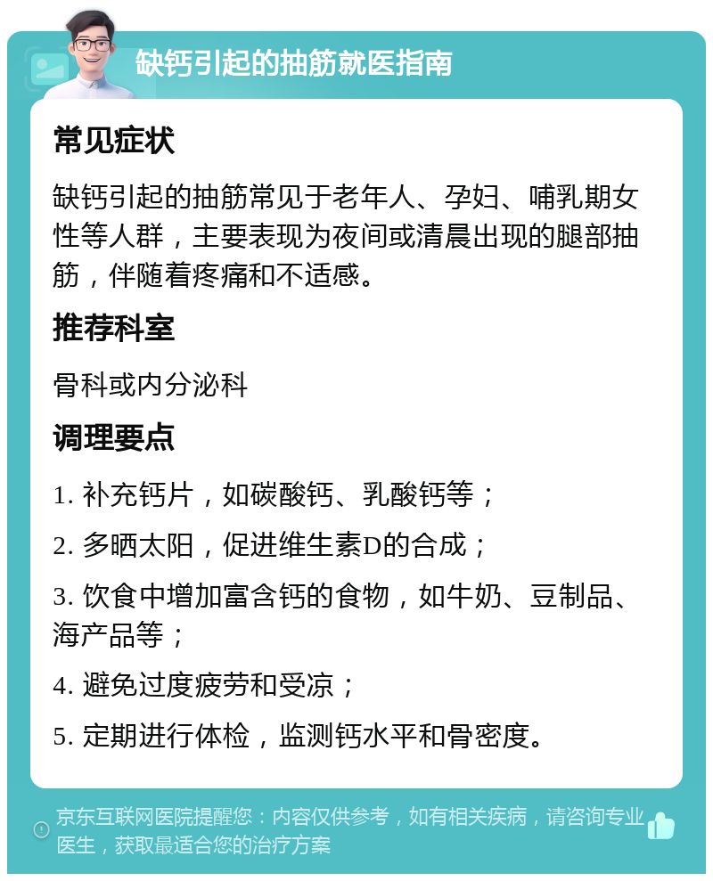 缺钙引起的抽筋就医指南 常见症状 缺钙引起的抽筋常见于老年人、孕妇、哺乳期女性等人群，主要表现为夜间或清晨出现的腿部抽筋，伴随着疼痛和不适感。 推荐科室 骨科或内分泌科 调理要点 1. 补充钙片，如碳酸钙、乳酸钙等； 2. 多晒太阳，促进维生素D的合成； 3. 饮食中增加富含钙的食物，如牛奶、豆制品、海产品等； 4. 避免过度疲劳和受凉； 5. 定期进行体检，监测钙水平和骨密度。