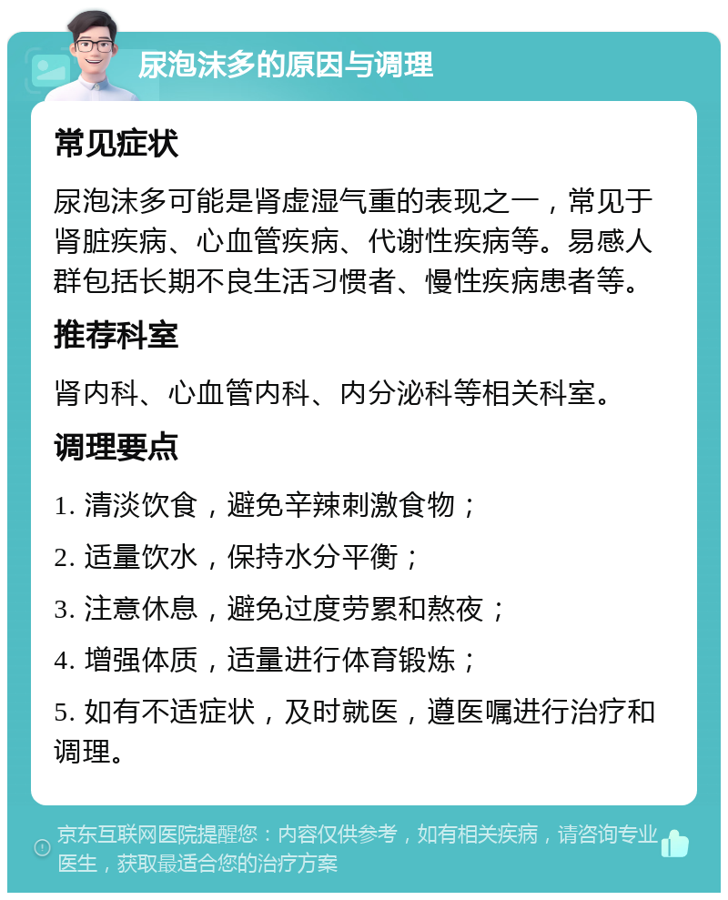 尿泡沫多的原因与调理 常见症状 尿泡沫多可能是肾虚湿气重的表现之一，常见于肾脏疾病、心血管疾病、代谢性疾病等。易感人群包括长期不良生活习惯者、慢性疾病患者等。 推荐科室 肾内科、心血管内科、内分泌科等相关科室。 调理要点 1. 清淡饮食，避免辛辣刺激食物； 2. 适量饮水，保持水分平衡； 3. 注意休息，避免过度劳累和熬夜； 4. 增强体质，适量进行体育锻炼； 5. 如有不适症状，及时就医，遵医嘱进行治疗和调理。