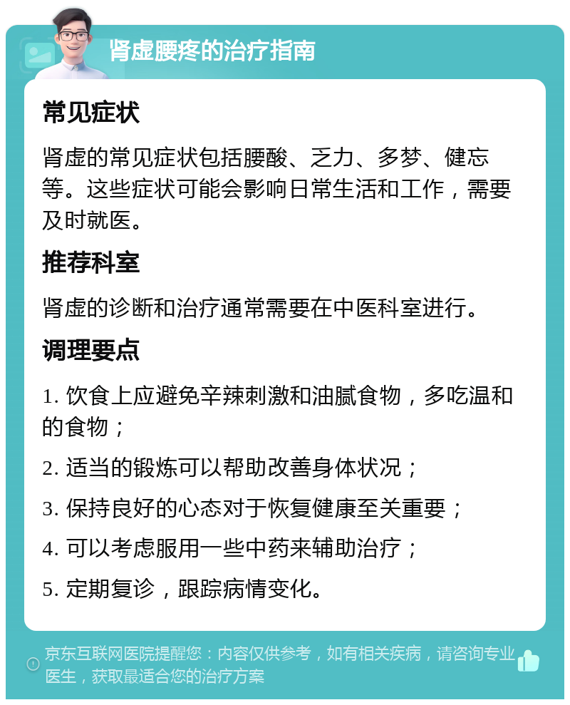 肾虚腰疼的治疗指南 常见症状 肾虚的常见症状包括腰酸、乏力、多梦、健忘等。这些症状可能会影响日常生活和工作，需要及时就医。 推荐科室 肾虚的诊断和治疗通常需要在中医科室进行。 调理要点 1. 饮食上应避免辛辣刺激和油腻食物，多吃温和的食物； 2. 适当的锻炼可以帮助改善身体状况； 3. 保持良好的心态对于恢复健康至关重要； 4. 可以考虑服用一些中药来辅助治疗； 5. 定期复诊，跟踪病情变化。