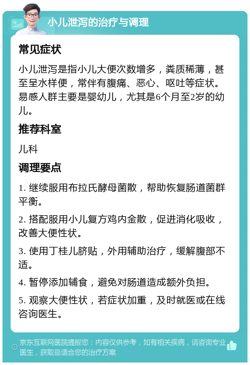 小儿泄泻的治疗与调理 常见症状 小儿泄泻是指小儿大便次数增多，粪质稀薄，甚至呈水样便，常伴有腹痛、恶心、呕吐等症状。易感人群主要是婴幼儿，尤其是6个月至2岁的幼儿。 推荐科室 儿科 调理要点 1. 继续服用布拉氏酵母菌散，帮助恢复肠道菌群平衡。 2. 搭配服用小儿复方鸡内金散，促进消化吸收，改善大便性状。 3. 使用丁桂儿脐贴，外用辅助治疗，缓解腹部不适。 4. 暂停添加辅食，避免对肠道造成额外负担。 5. 观察大便性状，若症状加重，及时就医或在线咨询医生。