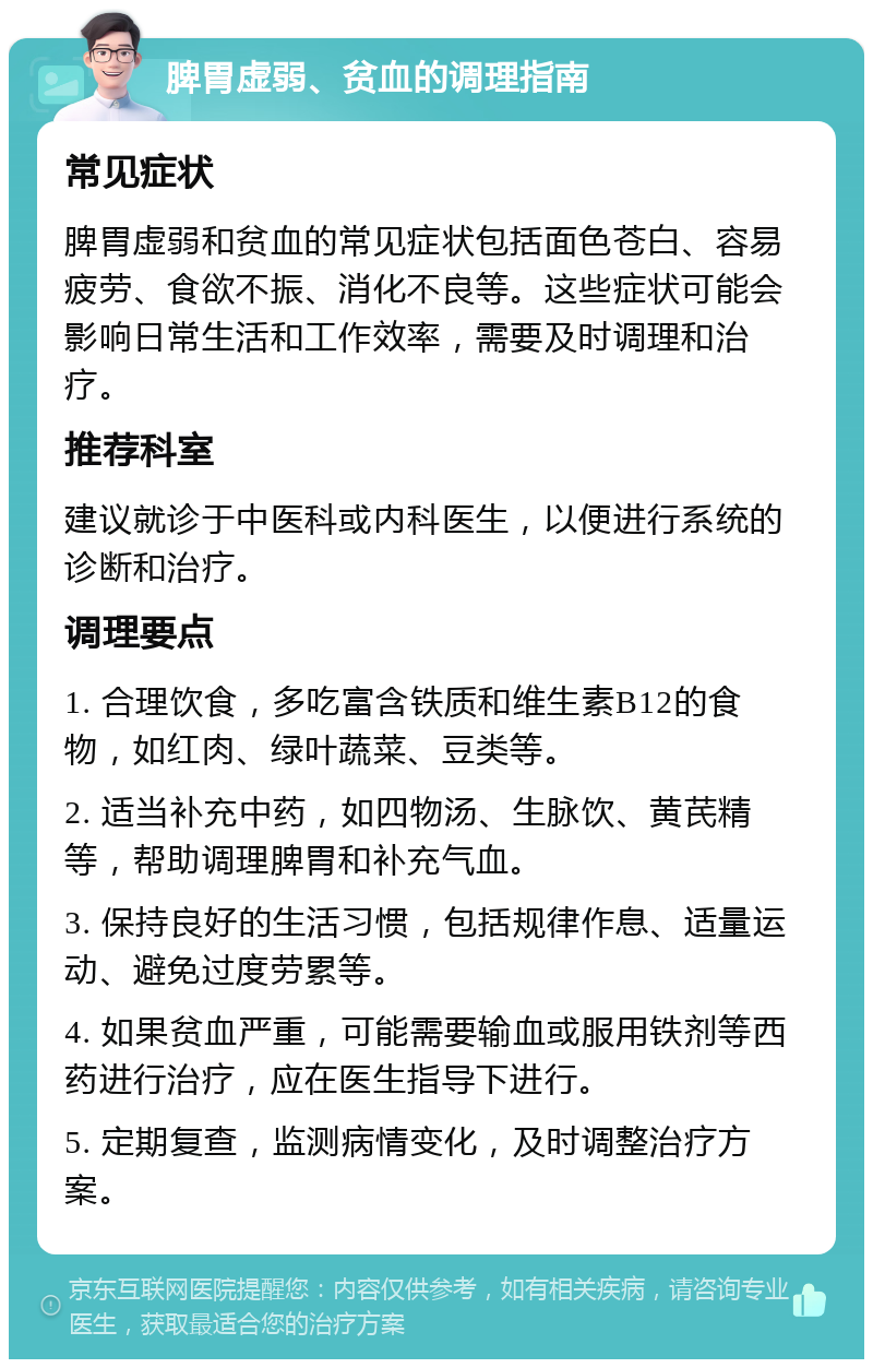 脾胃虚弱、贫血的调理指南 常见症状 脾胃虚弱和贫血的常见症状包括面色苍白、容易疲劳、食欲不振、消化不良等。这些症状可能会影响日常生活和工作效率，需要及时调理和治疗。 推荐科室 建议就诊于中医科或内科医生，以便进行系统的诊断和治疗。 调理要点 1. 合理饮食，多吃富含铁质和维生素B12的食物，如红肉、绿叶蔬菜、豆类等。 2. 适当补充中药，如四物汤、生脉饮、黄芪精等，帮助调理脾胃和补充气血。 3. 保持良好的生活习惯，包括规律作息、适量运动、避免过度劳累等。 4. 如果贫血严重，可能需要输血或服用铁剂等西药进行治疗，应在医生指导下进行。 5. 定期复查，监测病情变化，及时调整治疗方案。