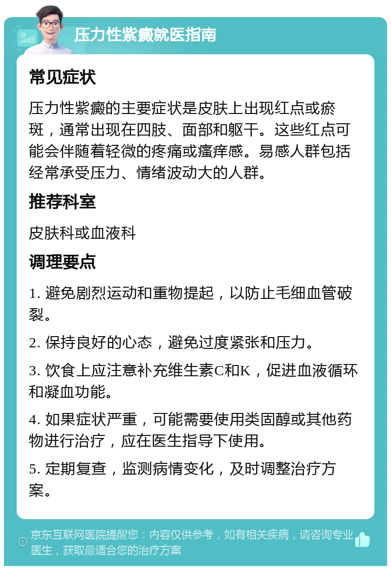 压力性紫癜就医指南 常见症状 压力性紫癜的主要症状是皮肤上出现红点或瘀斑，通常出现在四肢、面部和躯干。这些红点可能会伴随着轻微的疼痛或瘙痒感。易感人群包括经常承受压力、情绪波动大的人群。 推荐科室 皮肤科或血液科 调理要点 1. 避免剧烈运动和重物提起，以防止毛细血管破裂。 2. 保持良好的心态，避免过度紧张和压力。 3. 饮食上应注意补充维生素C和K，促进血液循环和凝血功能。 4. 如果症状严重，可能需要使用类固醇或其他药物进行治疗，应在医生指导下使用。 5. 定期复查，监测病情变化，及时调整治疗方案。