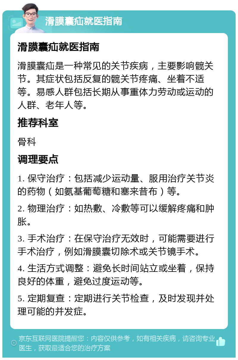 滑膜囊疝就医指南 滑膜囊疝就医指南 滑膜囊疝是一种常见的关节疾病，主要影响髋关节。其症状包括反复的髋关节疼痛、坐着不适等。易感人群包括长期从事重体力劳动或运动的人群、老年人等。 推荐科室 骨科 调理要点 1. 保守治疗：包括减少运动量、服用治疗关节炎的药物（如氨基葡萄糖和塞来昔布）等。 2. 物理治疗：如热敷、冷敷等可以缓解疼痛和肿胀。 3. 手术治疗：在保守治疗无效时，可能需要进行手术治疗，例如滑膜囊切除术或关节镜手术。 4. 生活方式调整：避免长时间站立或坐着，保持良好的体重，避免过度运动等。 5. 定期复查：定期进行关节检查，及时发现并处理可能的并发症。