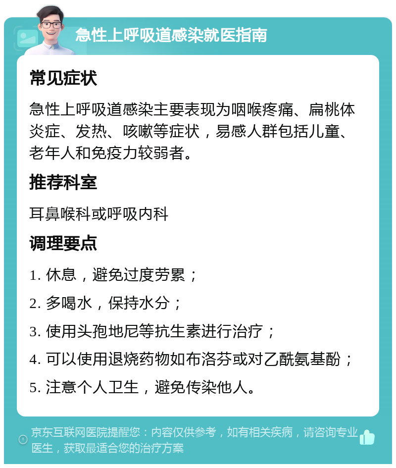 急性上呼吸道感染就医指南 常见症状 急性上呼吸道感染主要表现为咽喉疼痛、扁桃体炎症、发热、咳嗽等症状，易感人群包括儿童、老年人和免疫力较弱者。 推荐科室 耳鼻喉科或呼吸内科 调理要点 1. 休息，避免过度劳累； 2. 多喝水，保持水分； 3. 使用头孢地尼等抗生素进行治疗； 4. 可以使用退烧药物如布洛芬或对乙酰氨基酚； 5. 注意个人卫生，避免传染他人。