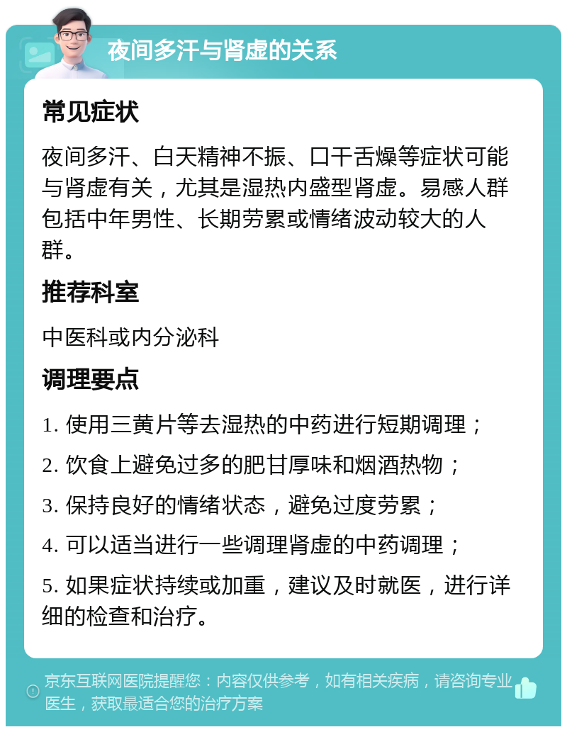 夜间多汗与肾虚的关系 常见症状 夜间多汗、白天精神不振、口干舌燥等症状可能与肾虚有关，尤其是湿热内盛型肾虚。易感人群包括中年男性、长期劳累或情绪波动较大的人群。 推荐科室 中医科或内分泌科 调理要点 1. 使用三黄片等去湿热的中药进行短期调理； 2. 饮食上避免过多的肥甘厚味和烟酒热物； 3. 保持良好的情绪状态，避免过度劳累； 4. 可以适当进行一些调理肾虚的中药调理； 5. 如果症状持续或加重，建议及时就医，进行详细的检查和治疗。