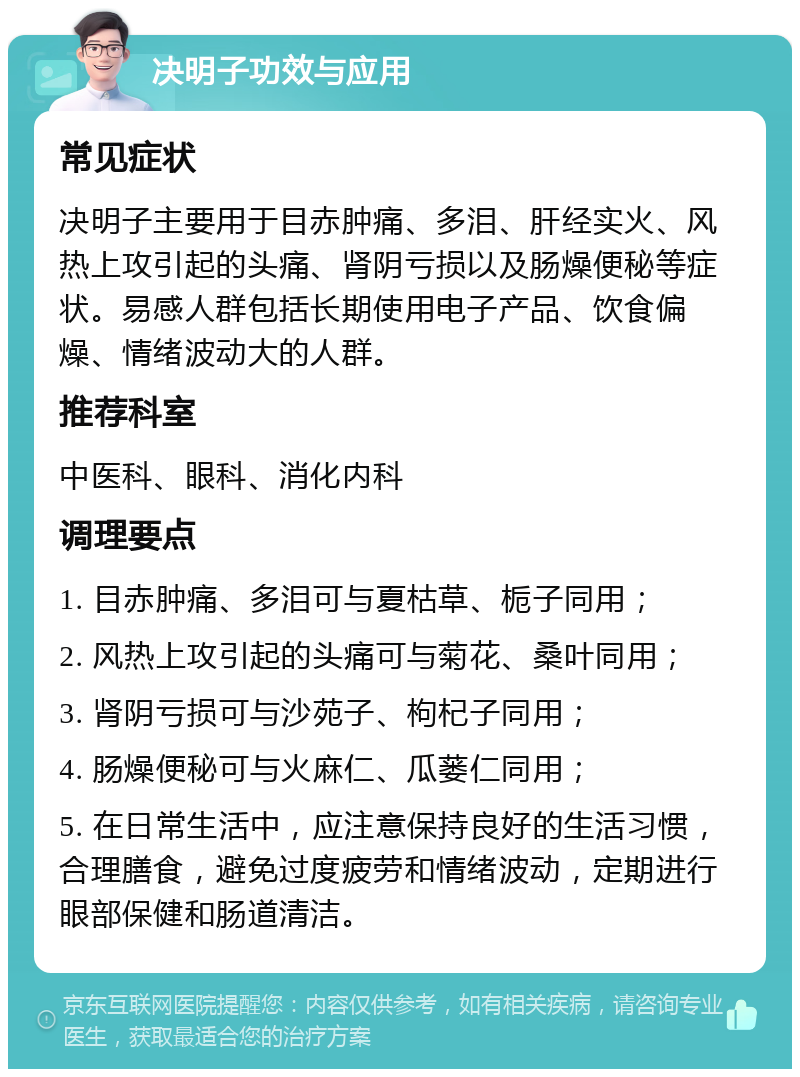 决明子功效与应用 常见症状 决明子主要用于目赤肿痛、多泪、肝经实火、风热上攻引起的头痛、肾阴亏损以及肠燥便秘等症状。易感人群包括长期使用电子产品、饮食偏燥、情绪波动大的人群。 推荐科室 中医科、眼科、消化内科 调理要点 1. 目赤肿痛、多泪可与夏枯草、栀子同用； 2. 风热上攻引起的头痛可与菊花、桑叶同用； 3. 肾阴亏损可与沙苑子、枸杞子同用； 4. 肠燥便秘可与火麻仁、瓜蒌仁同用； 5. 在日常生活中，应注意保持良好的生活习惯，合理膳食，避免过度疲劳和情绪波动，定期进行眼部保健和肠道清洁。