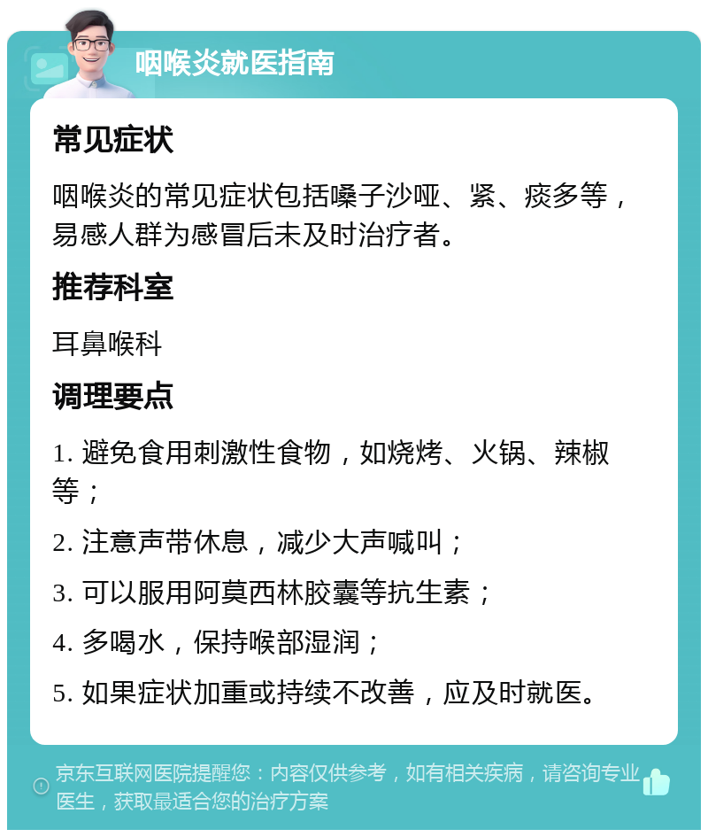 咽喉炎就医指南 常见症状 咽喉炎的常见症状包括嗓子沙哑、紧、痰多等，易感人群为感冒后未及时治疗者。 推荐科室 耳鼻喉科 调理要点 1. 避免食用刺激性食物，如烧烤、火锅、辣椒等； 2. 注意声带休息，减少大声喊叫； 3. 可以服用阿莫西林胶囊等抗生素； 4. 多喝水，保持喉部湿润； 5. 如果症状加重或持续不改善，应及时就医。