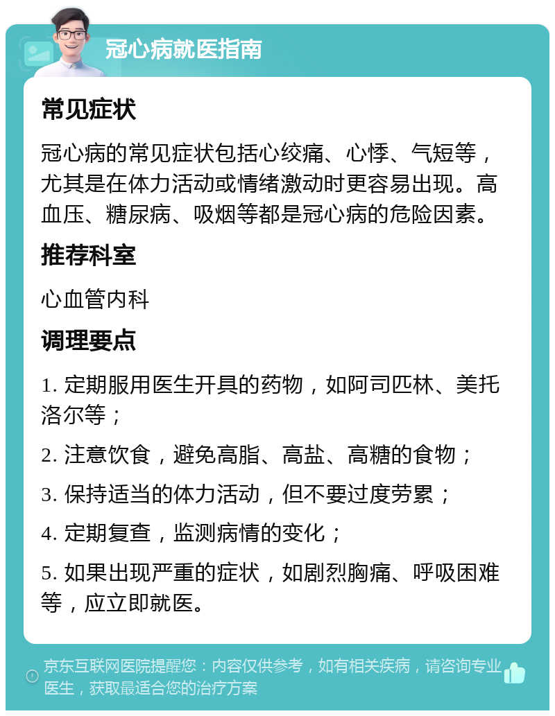 冠心病就医指南 常见症状 冠心病的常见症状包括心绞痛、心悸、气短等，尤其是在体力活动或情绪激动时更容易出现。高血压、糖尿病、吸烟等都是冠心病的危险因素。 推荐科室 心血管内科 调理要点 1. 定期服用医生开具的药物，如阿司匹林、美托洛尔等； 2. 注意饮食，避免高脂、高盐、高糖的食物； 3. 保持适当的体力活动，但不要过度劳累； 4. 定期复查，监测病情的变化； 5. 如果出现严重的症状，如剧烈胸痛、呼吸困难等，应立即就医。