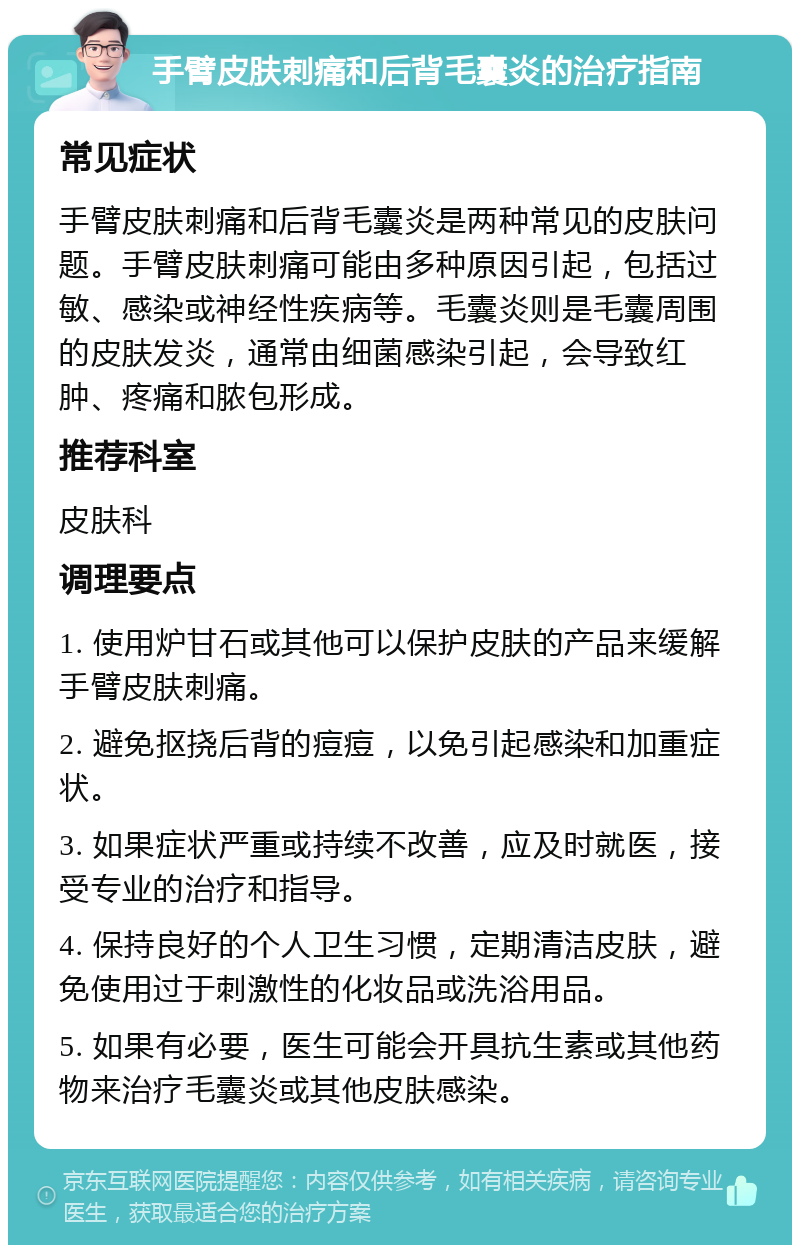 手臂皮肤刺痛和后背毛囊炎的治疗指南 常见症状 手臂皮肤刺痛和后背毛囊炎是两种常见的皮肤问题。手臂皮肤刺痛可能由多种原因引起，包括过敏、感染或神经性疾病等。毛囊炎则是毛囊周围的皮肤发炎，通常由细菌感染引起，会导致红肿、疼痛和脓包形成。 推荐科室 皮肤科 调理要点 1. 使用炉甘石或其他可以保护皮肤的产品来缓解手臂皮肤刺痛。 2. 避免抠挠后背的痘痘，以免引起感染和加重症状。 3. 如果症状严重或持续不改善，应及时就医，接受专业的治疗和指导。 4. 保持良好的个人卫生习惯，定期清洁皮肤，避免使用过于刺激性的化妆品或洗浴用品。 5. 如果有必要，医生可能会开具抗生素或其他药物来治疗毛囊炎或其他皮肤感染。