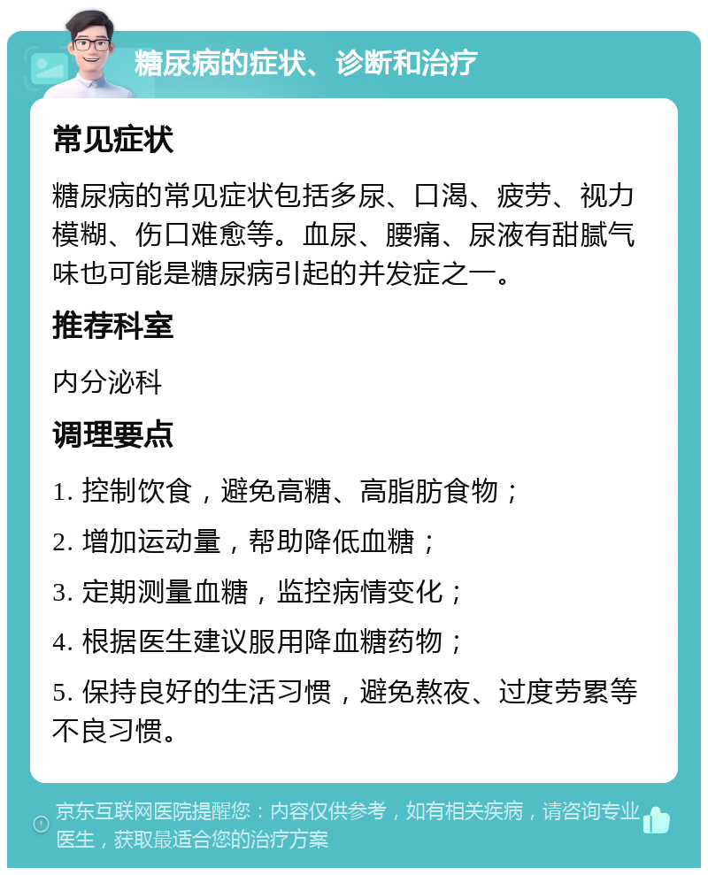 糖尿病的症状、诊断和治疗 常见症状 糖尿病的常见症状包括多尿、口渴、疲劳、视力模糊、伤口难愈等。血尿、腰痛、尿液有甜腻气味也可能是糖尿病引起的并发症之一。 推荐科室 内分泌科 调理要点 1. 控制饮食，避免高糖、高脂肪食物； 2. 增加运动量，帮助降低血糖； 3. 定期测量血糖，监控病情变化； 4. 根据医生建议服用降血糖药物； 5. 保持良好的生活习惯，避免熬夜、过度劳累等不良习惯。