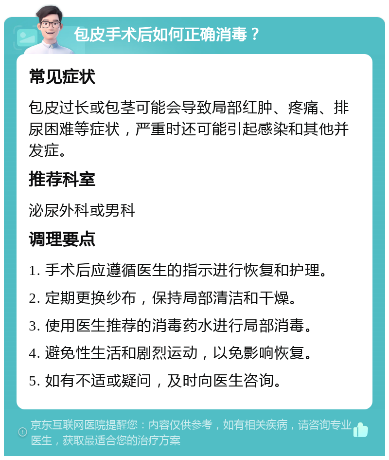 包皮手术后如何正确消毒？ 常见症状 包皮过长或包茎可能会导致局部红肿、疼痛、排尿困难等症状，严重时还可能引起感染和其他并发症。 推荐科室 泌尿外科或男科 调理要点 1. 手术后应遵循医生的指示进行恢复和护理。 2. 定期更换纱布，保持局部清洁和干燥。 3. 使用医生推荐的消毒药水进行局部消毒。 4. 避免性生活和剧烈运动，以免影响恢复。 5. 如有不适或疑问，及时向医生咨询。