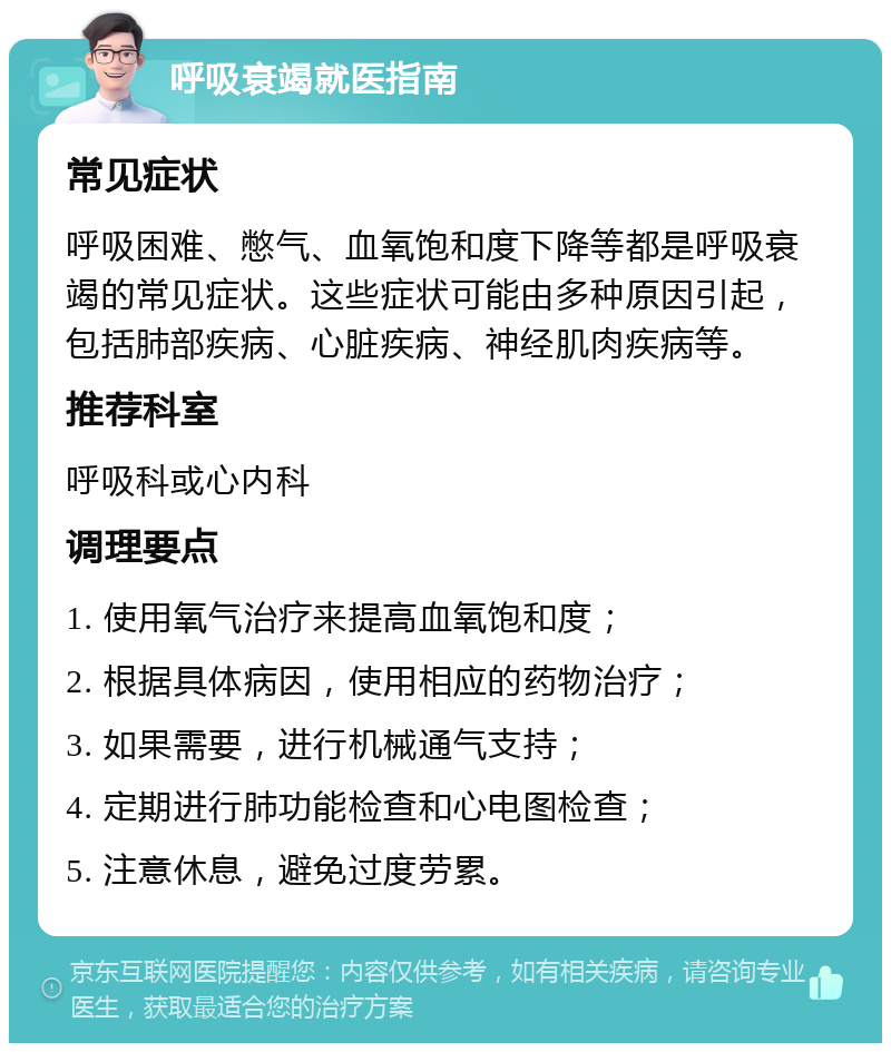 呼吸衰竭就医指南 常见症状 呼吸困难、憋气、血氧饱和度下降等都是呼吸衰竭的常见症状。这些症状可能由多种原因引起，包括肺部疾病、心脏疾病、神经肌肉疾病等。 推荐科室 呼吸科或心内科 调理要点 1. 使用氧气治疗来提高血氧饱和度； 2. 根据具体病因，使用相应的药物治疗； 3. 如果需要，进行机械通气支持； 4. 定期进行肺功能检查和心电图检查； 5. 注意休息，避免过度劳累。