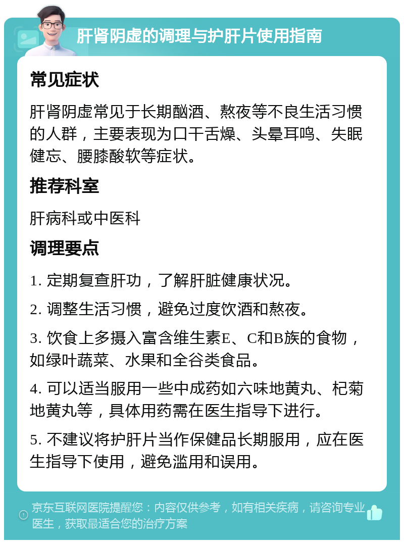 肝肾阴虚的调理与护肝片使用指南 常见症状 肝肾阴虚常见于长期酗酒、熬夜等不良生活习惯的人群，主要表现为口干舌燥、头晕耳鸣、失眠健忘、腰膝酸软等症状。 推荐科室 肝病科或中医科 调理要点 1. 定期复查肝功，了解肝脏健康状况。 2. 调整生活习惯，避免过度饮酒和熬夜。 3. 饮食上多摄入富含维生素E、C和B族的食物，如绿叶蔬菜、水果和全谷类食品。 4. 可以适当服用一些中成药如六味地黄丸、杞菊地黄丸等，具体用药需在医生指导下进行。 5. 不建议将护肝片当作保健品长期服用，应在医生指导下使用，避免滥用和误用。