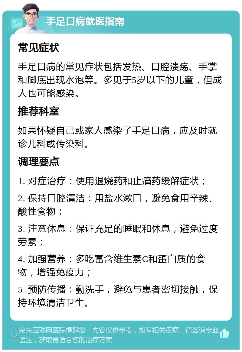 手足口病就医指南 常见症状 手足口病的常见症状包括发热、口腔溃疡、手掌和脚底出现水泡等。多见于5岁以下的儿童，但成人也可能感染。 推荐科室 如果怀疑自己或家人感染了手足口病，应及时就诊儿科或传染科。 调理要点 1. 对症治疗：使用退烧药和止痛药缓解症状； 2. 保持口腔清洁：用盐水漱口，避免食用辛辣、酸性食物； 3. 注意休息：保证充足的睡眠和休息，避免过度劳累； 4. 加强营养：多吃富含维生素C和蛋白质的食物，增强免疫力； 5. 预防传播：勤洗手，避免与患者密切接触，保持环境清洁卫生。