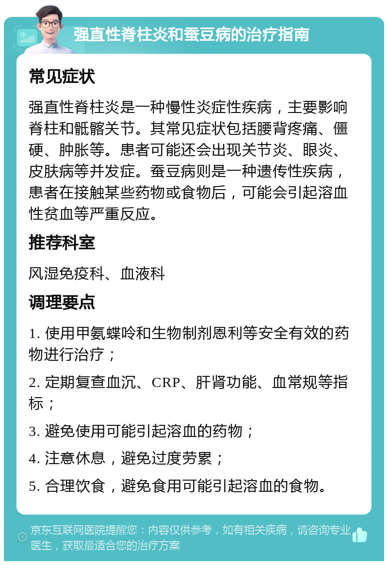 强直性脊柱炎和蚕豆病的治疗指南 常见症状 强直性脊柱炎是一种慢性炎症性疾病，主要影响脊柱和骶髂关节。其常见症状包括腰背疼痛、僵硬、肿胀等。患者可能还会出现关节炎、眼炎、皮肤病等并发症。蚕豆病则是一种遗传性疾病，患者在接触某些药物或食物后，可能会引起溶血性贫血等严重反应。 推荐科室 风湿免疫科、血液科 调理要点 1. 使用甲氨蝶呤和生物制剂恩利等安全有效的药物进行治疗； 2. 定期复查血沉、CRP、肝肾功能、血常规等指标； 3. 避免使用可能引起溶血的药物； 4. 注意休息，避免过度劳累； 5. 合理饮食，避免食用可能引起溶血的食物。