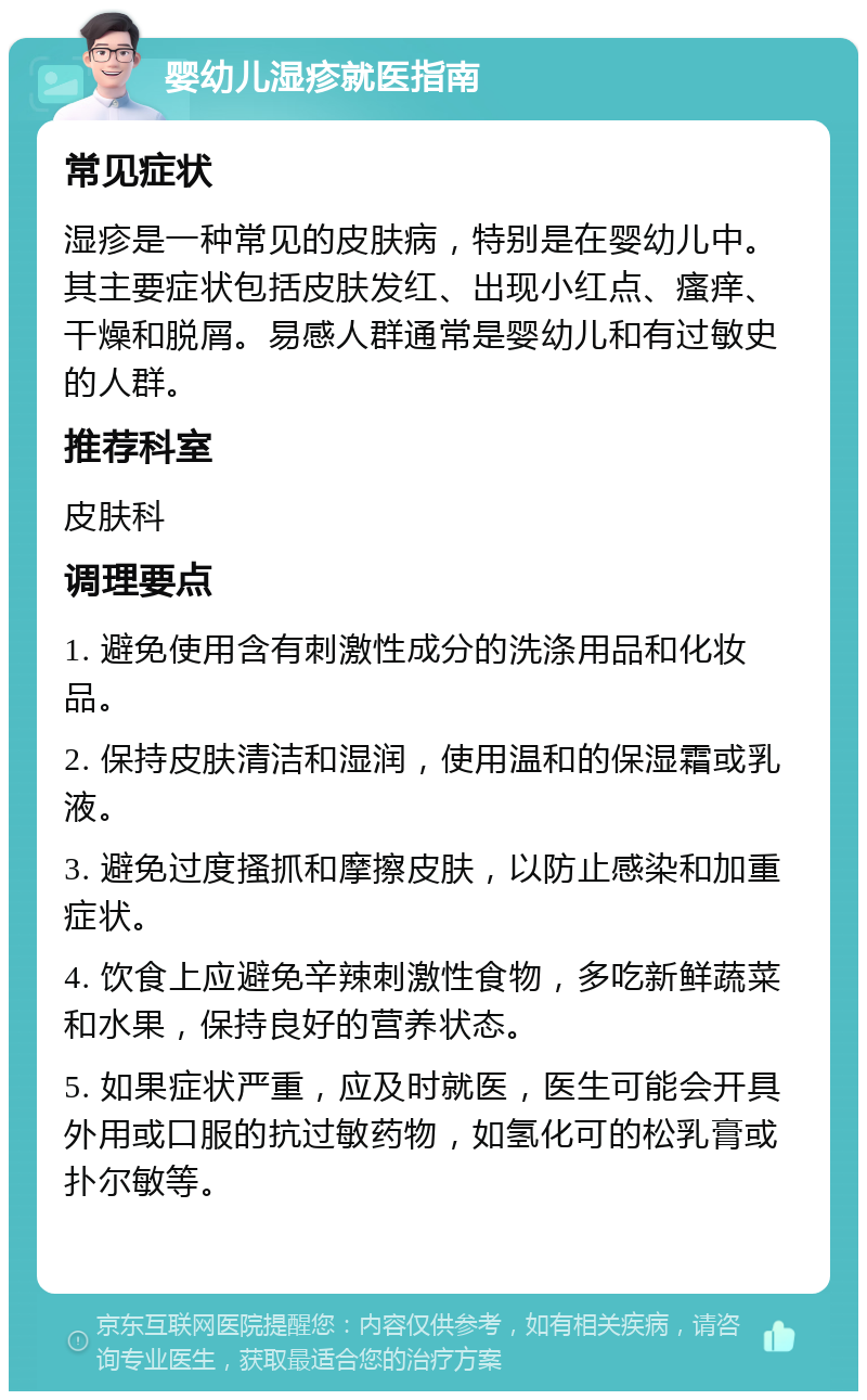 婴幼儿湿疹就医指南 常见症状 湿疹是一种常见的皮肤病，特别是在婴幼儿中。其主要症状包括皮肤发红、出现小红点、瘙痒、干燥和脱屑。易感人群通常是婴幼儿和有过敏史的人群。 推荐科室 皮肤科 调理要点 1. 避免使用含有刺激性成分的洗涤用品和化妆品。 2. 保持皮肤清洁和湿润，使用温和的保湿霜或乳液。 3. 避免过度搔抓和摩擦皮肤，以防止感染和加重症状。 4. 饮食上应避免辛辣刺激性食物，多吃新鲜蔬菜和水果，保持良好的营养状态。 5. 如果症状严重，应及时就医，医生可能会开具外用或口服的抗过敏药物，如氢化可的松乳膏或扑尔敏等。