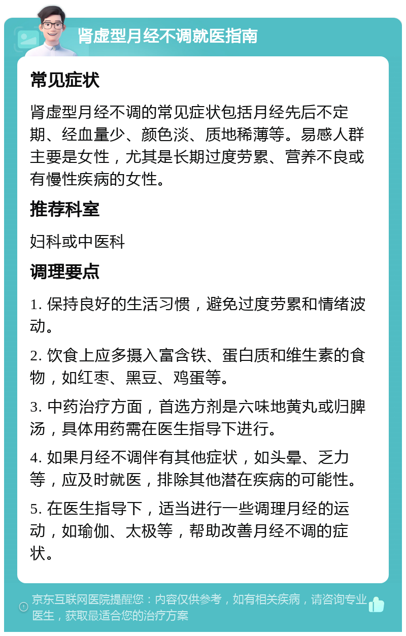 肾虚型月经不调就医指南 常见症状 肾虚型月经不调的常见症状包括月经先后不定期、经血量少、颜色淡、质地稀薄等。易感人群主要是女性，尤其是长期过度劳累、营养不良或有慢性疾病的女性。 推荐科室 妇科或中医科 调理要点 1. 保持良好的生活习惯，避免过度劳累和情绪波动。 2. 饮食上应多摄入富含铁、蛋白质和维生素的食物，如红枣、黑豆、鸡蛋等。 3. 中药治疗方面，首选方剂是六味地黄丸或归脾汤，具体用药需在医生指导下进行。 4. 如果月经不调伴有其他症状，如头晕、乏力等，应及时就医，排除其他潜在疾病的可能性。 5. 在医生指导下，适当进行一些调理月经的运动，如瑜伽、太极等，帮助改善月经不调的症状。