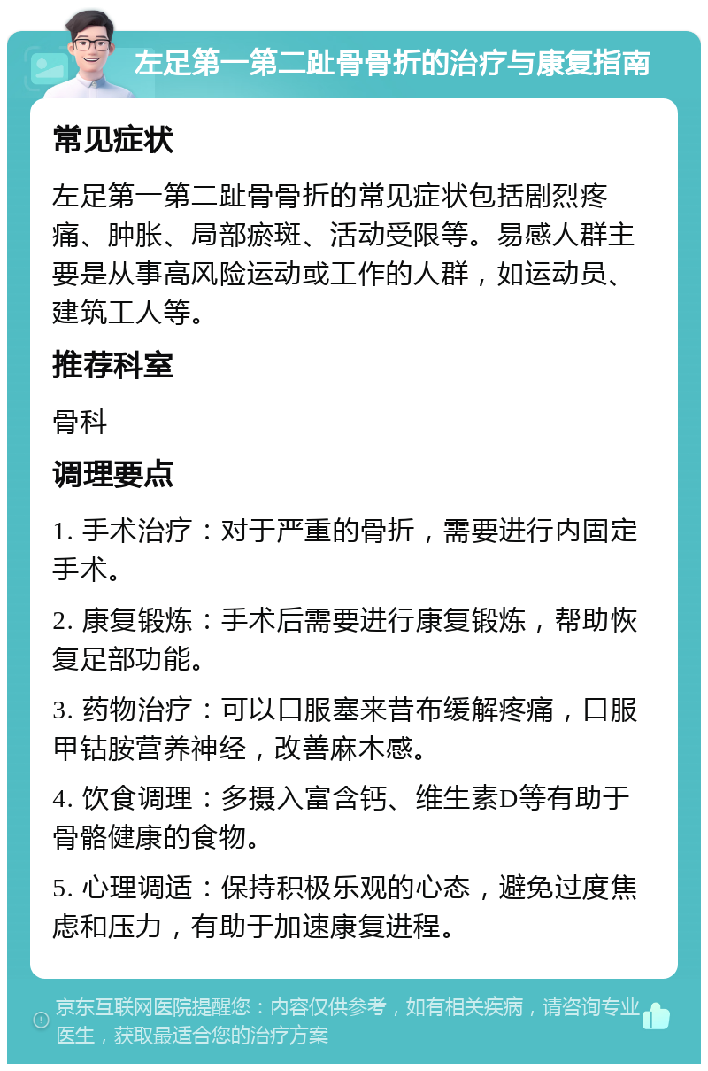 左足第一第二趾骨骨折的治疗与康复指南 常见症状 左足第一第二趾骨骨折的常见症状包括剧烈疼痛、肿胀、局部瘀斑、活动受限等。易感人群主要是从事高风险运动或工作的人群，如运动员、建筑工人等。 推荐科室 骨科 调理要点 1. 手术治疗：对于严重的骨折，需要进行内固定手术。 2. 康复锻炼：手术后需要进行康复锻炼，帮助恢复足部功能。 3. 药物治疗：可以口服塞来昔布缓解疼痛，口服甲钴胺营养神经，改善麻木感。 4. 饮食调理：多摄入富含钙、维生素D等有助于骨骼健康的食物。 5. 心理调适：保持积极乐观的心态，避免过度焦虑和压力，有助于加速康复进程。