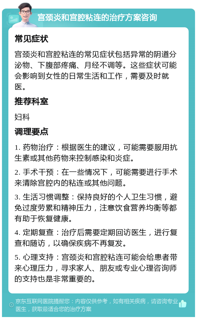 宫颈炎和宫腔粘连的治疗方案咨询 常见症状 宫颈炎和宫腔粘连的常见症状包括异常的阴道分泌物、下腹部疼痛、月经不调等。这些症状可能会影响到女性的日常生活和工作，需要及时就医。 推荐科室 妇科 调理要点 1. 药物治疗：根据医生的建议，可能需要服用抗生素或其他药物来控制感染和炎症。 2. 手术干预：在一些情况下，可能需要进行手术来清除宫腔内的粘连或其他问题。 3. 生活习惯调整：保持良好的个人卫生习惯，避免过度劳累和精神压力，注意饮食营养均衡等都有助于恢复健康。 4. 定期复查：治疗后需要定期回访医生，进行复查和随访，以确保疾病不再复发。 5. 心理支持：宫颈炎和宫腔粘连可能会给患者带来心理压力，寻求家人、朋友或专业心理咨询师的支持也是非常重要的。