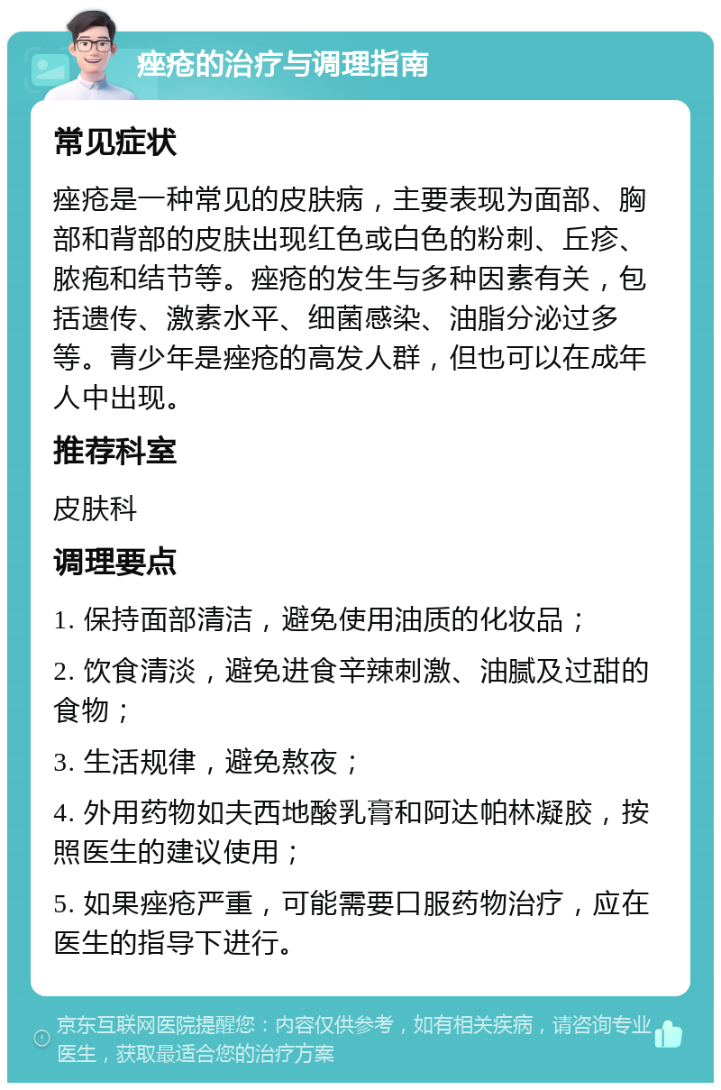 痤疮的治疗与调理指南 常见症状 痤疮是一种常见的皮肤病，主要表现为面部、胸部和背部的皮肤出现红色或白色的粉刺、丘疹、脓疱和结节等。痤疮的发生与多种因素有关，包括遗传、激素水平、细菌感染、油脂分泌过多等。青少年是痤疮的高发人群，但也可以在成年人中出现。 推荐科室 皮肤科 调理要点 1. 保持面部清洁，避免使用油质的化妆品； 2. 饮食清淡，避免进食辛辣刺激、油腻及过甜的食物； 3. 生活规律，避免熬夜； 4. 外用药物如夫西地酸乳膏和阿达帕林凝胶，按照医生的建议使用； 5. 如果痤疮严重，可能需要口服药物治疗，应在医生的指导下进行。