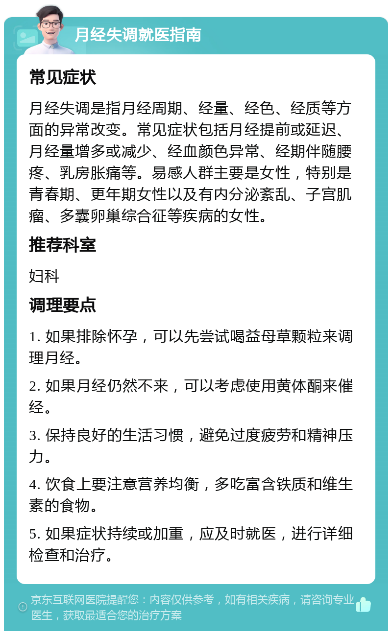 月经失调就医指南 常见症状 月经失调是指月经周期、经量、经色、经质等方面的异常改变。常见症状包括月经提前或延迟、月经量增多或减少、经血颜色异常、经期伴随腰疼、乳房胀痛等。易感人群主要是女性，特别是青春期、更年期女性以及有内分泌紊乱、子宫肌瘤、多囊卵巢综合征等疾病的女性。 推荐科室 妇科 调理要点 1. 如果排除怀孕，可以先尝试喝益母草颗粒来调理月经。 2. 如果月经仍然不来，可以考虑使用黄体酮来催经。 3. 保持良好的生活习惯，避免过度疲劳和精神压力。 4. 饮食上要注意营养均衡，多吃富含铁质和维生素的食物。 5. 如果症状持续或加重，应及时就医，进行详细检查和治疗。