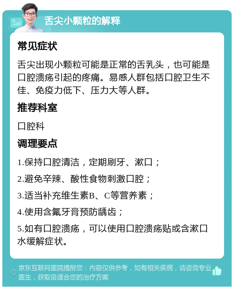 舌尖小颗粒的解释 常见症状 舌尖出现小颗粒可能是正常的舌乳头，也可能是口腔溃疡引起的疼痛。易感人群包括口腔卫生不佳、免疫力低下、压力大等人群。 推荐科室 口腔科 调理要点 1.保持口腔清洁，定期刷牙、漱口； 2.避免辛辣、酸性食物刺激口腔； 3.适当补充维生素B、C等营养素； 4.使用含氟牙膏预防龋齿； 5.如有口腔溃疡，可以使用口腔溃疡贴或含漱口水缓解症状。