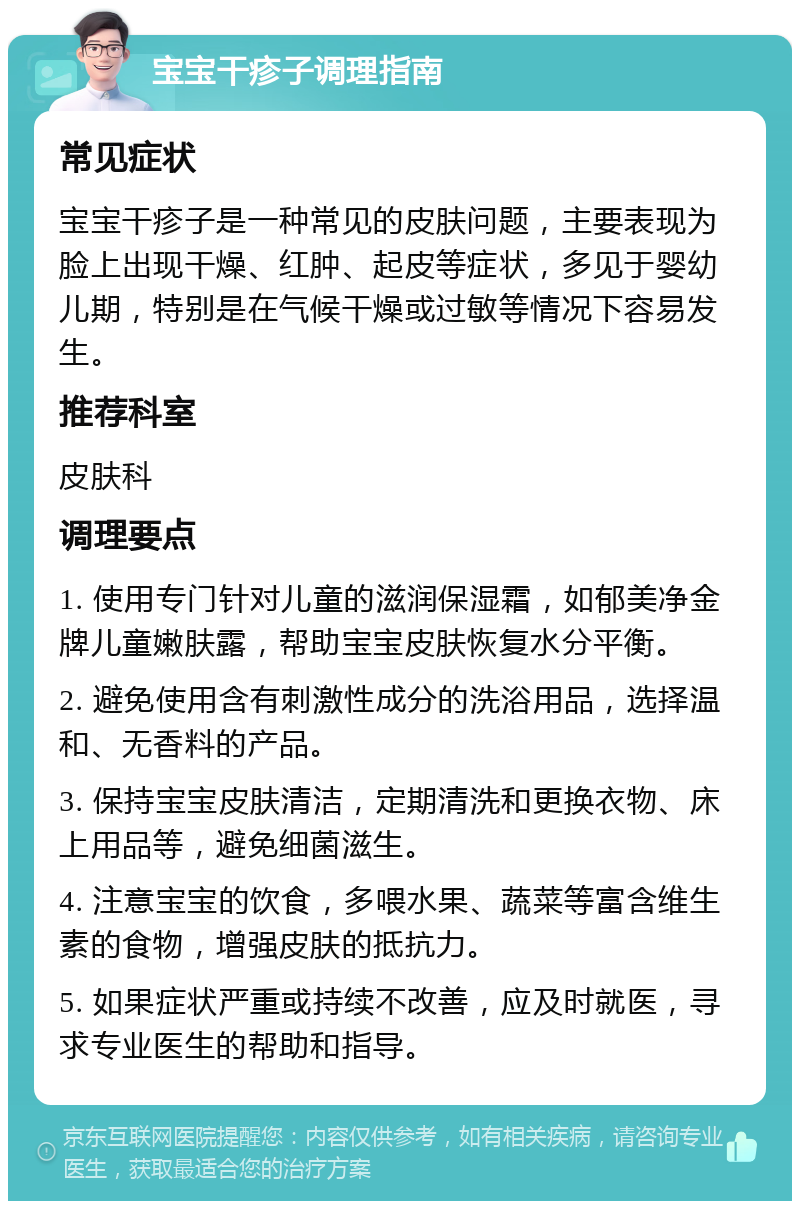 宝宝干疹子调理指南 常见症状 宝宝干疹子是一种常见的皮肤问题，主要表现为脸上出现干燥、红肿、起皮等症状，多见于婴幼儿期，特别是在气候干燥或过敏等情况下容易发生。 推荐科室 皮肤科 调理要点 1. 使用专门针对儿童的滋润保湿霜，如郁美净金牌儿童嫩肤露，帮助宝宝皮肤恢复水分平衡。 2. 避免使用含有刺激性成分的洗浴用品，选择温和、无香料的产品。 3. 保持宝宝皮肤清洁，定期清洗和更换衣物、床上用品等，避免细菌滋生。 4. 注意宝宝的饮食，多喂水果、蔬菜等富含维生素的食物，增强皮肤的抵抗力。 5. 如果症状严重或持续不改善，应及时就医，寻求专业医生的帮助和指导。