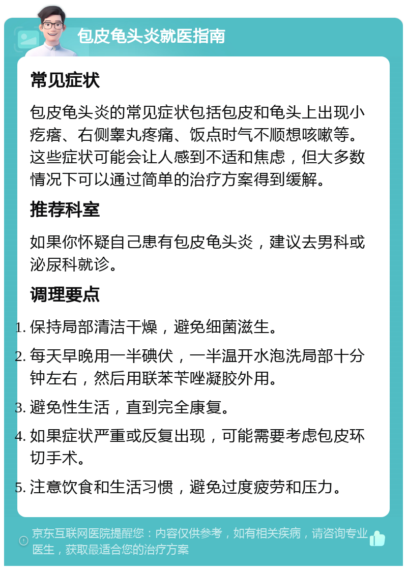 包皮龟头炎就医指南 常见症状 包皮龟头炎的常见症状包括包皮和龟头上出现小疙瘩、右侧睾丸疼痛、饭点时气不顺想咳嗽等。这些症状可能会让人感到不适和焦虑，但大多数情况下可以通过简单的治疗方案得到缓解。 推荐科室 如果你怀疑自己患有包皮龟头炎，建议去男科或泌尿科就诊。 调理要点 保持局部清洁干燥，避免细菌滋生。 每天早晚用一半碘伏，一半温开水泡洗局部十分钟左右，然后用联苯苄唑凝胶外用。 避免性生活，直到完全康复。 如果症状严重或反复出现，可能需要考虑包皮环切手术。 注意饮食和生活习惯，避免过度疲劳和压力。