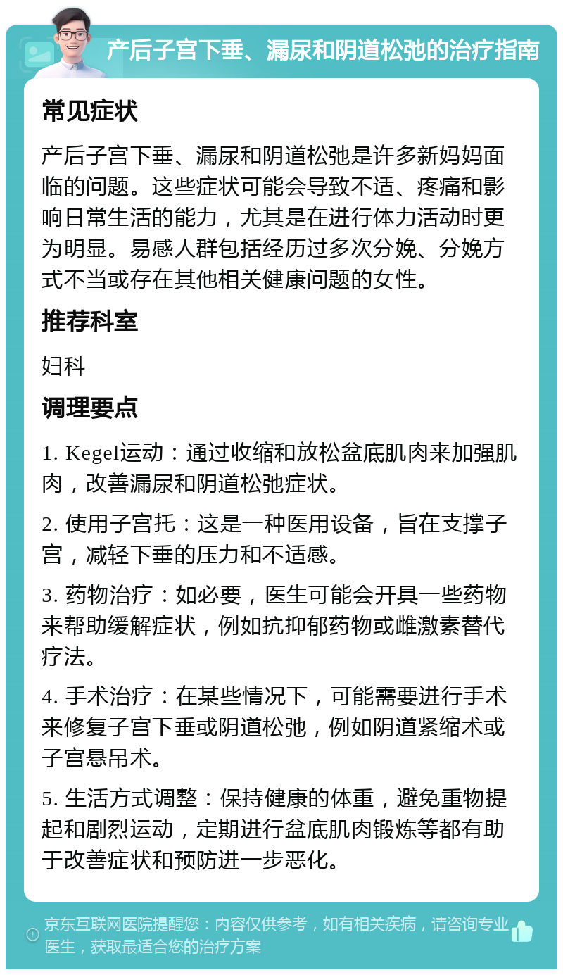 产后子宫下垂、漏尿和阴道松弛的治疗指南 常见症状 产后子宫下垂、漏尿和阴道松弛是许多新妈妈面临的问题。这些症状可能会导致不适、疼痛和影响日常生活的能力，尤其是在进行体力活动时更为明显。易感人群包括经历过多次分娩、分娩方式不当或存在其他相关健康问题的女性。 推荐科室 妇科 调理要点 1. Kegel运动：通过收缩和放松盆底肌肉来加强肌肉，改善漏尿和阴道松弛症状。 2. 使用子宫托：这是一种医用设备，旨在支撑子宫，减轻下垂的压力和不适感。 3. 药物治疗：如必要，医生可能会开具一些药物来帮助缓解症状，例如抗抑郁药物或雌激素替代疗法。 4. 手术治疗：在某些情况下，可能需要进行手术来修复子宫下垂或阴道松弛，例如阴道紧缩术或子宫悬吊术。 5. 生活方式调整：保持健康的体重，避免重物提起和剧烈运动，定期进行盆底肌肉锻炼等都有助于改善症状和预防进一步恶化。