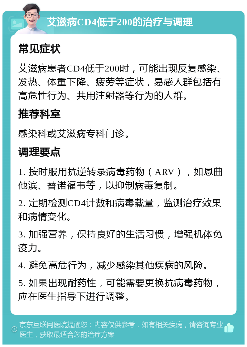 艾滋病CD4低于200的治疗与调理 常见症状 艾滋病患者CD4低于200时，可能出现反复感染、发热、体重下降、疲劳等症状，易感人群包括有高危性行为、共用注射器等行为的人群。 推荐科室 感染科或艾滋病专科门诊。 调理要点 1. 按时服用抗逆转录病毒药物（ARV），如恩曲他滨、替诺福韦等，以抑制病毒复制。 2. 定期检测CD4计数和病毒载量，监测治疗效果和病情变化。 3. 加强营养，保持良好的生活习惯，增强机体免疫力。 4. 避免高危行为，减少感染其他疾病的风险。 5. 如果出现耐药性，可能需要更换抗病毒药物，应在医生指导下进行调整。