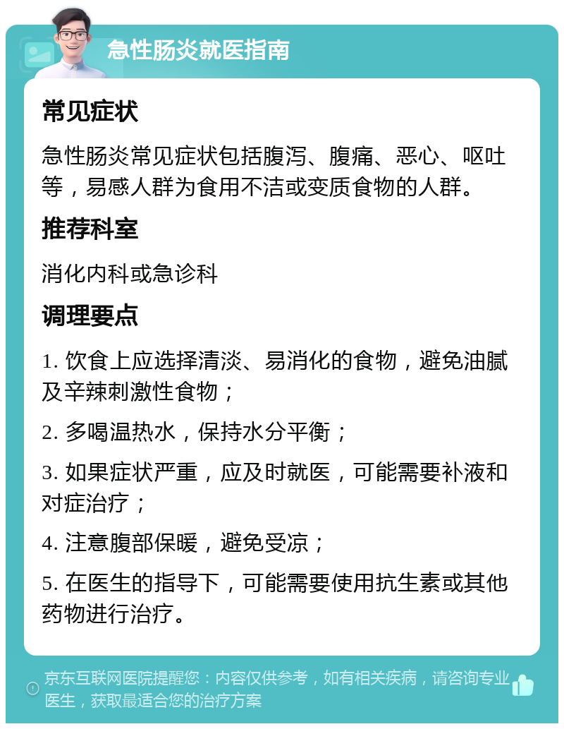 急性肠炎就医指南 常见症状 急性肠炎常见症状包括腹泻、腹痛、恶心、呕吐等，易感人群为食用不洁或变质食物的人群。 推荐科室 消化内科或急诊科 调理要点 1. 饮食上应选择清淡、易消化的食物，避免油腻及辛辣刺激性食物； 2. 多喝温热水，保持水分平衡； 3. 如果症状严重，应及时就医，可能需要补液和对症治疗； 4. 注意腹部保暖，避免受凉； 5. 在医生的指导下，可能需要使用抗生素或其他药物进行治疗。