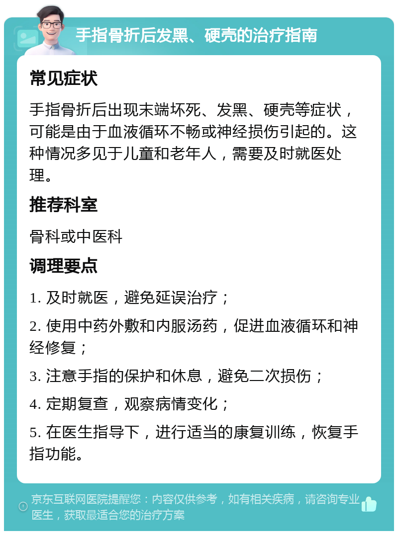 手指骨折后发黑、硬壳的治疗指南 常见症状 手指骨折后出现末端坏死、发黑、硬壳等症状，可能是由于血液循环不畅或神经损伤引起的。这种情况多见于儿童和老年人，需要及时就医处理。 推荐科室 骨科或中医科 调理要点 1. 及时就医，避免延误治疗； 2. 使用中药外敷和内服汤药，促进血液循环和神经修复； 3. 注意手指的保护和休息，避免二次损伤； 4. 定期复查，观察病情变化； 5. 在医生指导下，进行适当的康复训练，恢复手指功能。