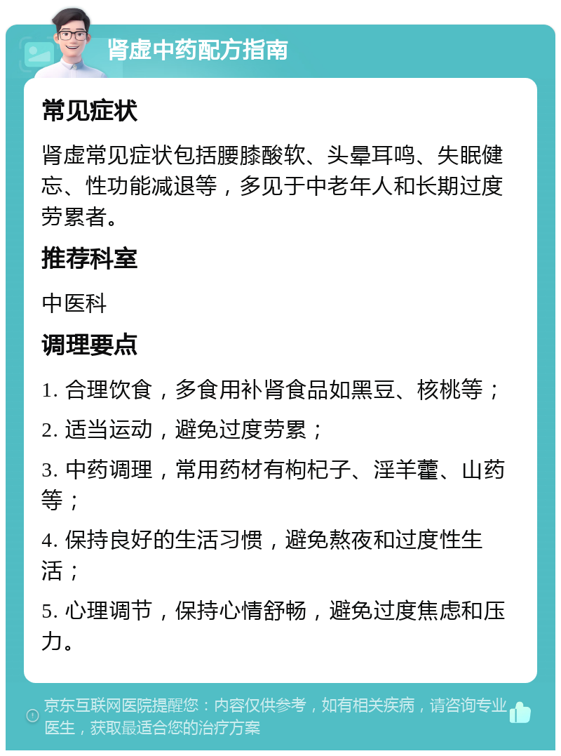 肾虚中药配方指南 常见症状 肾虚常见症状包括腰膝酸软、头晕耳鸣、失眠健忘、性功能减退等，多见于中老年人和长期过度劳累者。 推荐科室 中医科 调理要点 1. 合理饮食，多食用补肾食品如黑豆、核桃等； 2. 适当运动，避免过度劳累； 3. 中药调理，常用药材有枸杞子、淫羊藿、山药等； 4. 保持良好的生活习惯，避免熬夜和过度性生活； 5. 心理调节，保持心情舒畅，避免过度焦虑和压力。