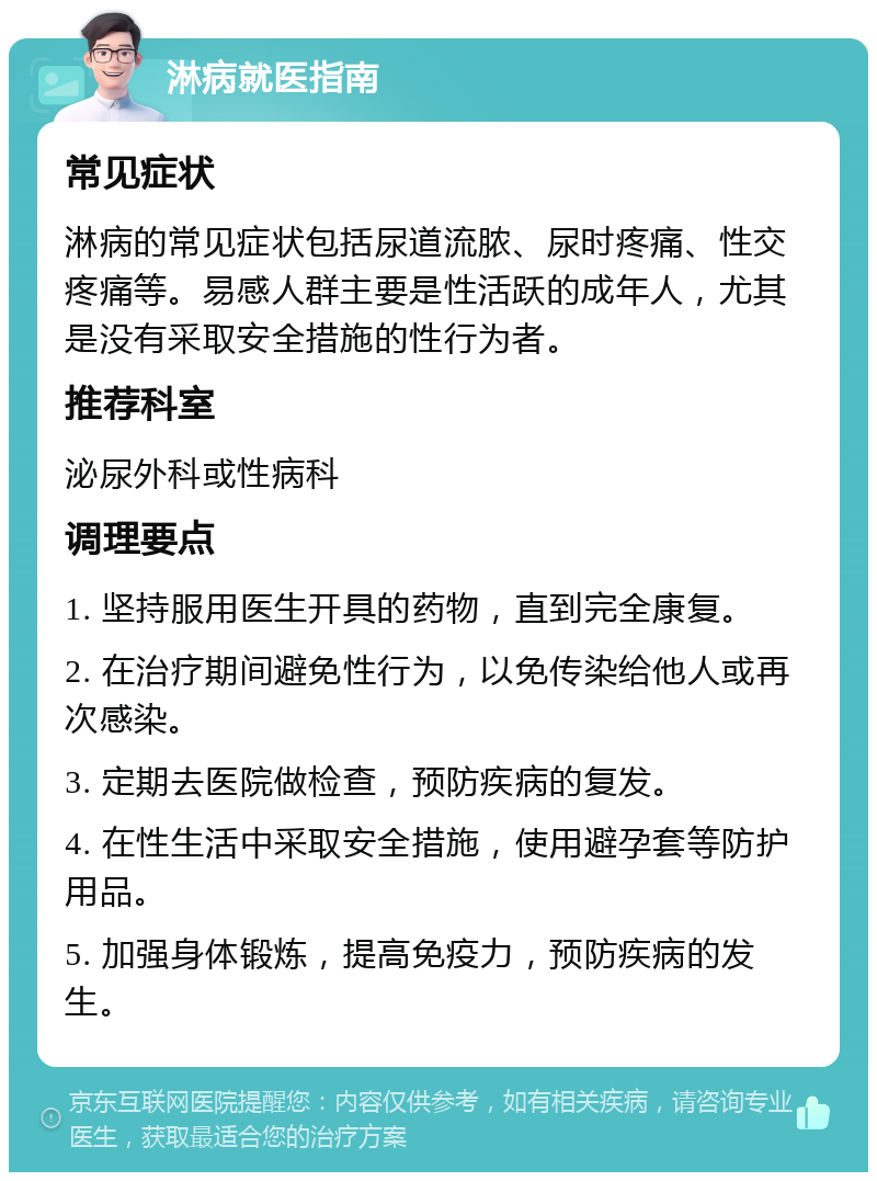 淋病就医指南 常见症状 淋病的常见症状包括尿道流脓、尿时疼痛、性交疼痛等。易感人群主要是性活跃的成年人，尤其是没有采取安全措施的性行为者。 推荐科室 泌尿外科或性病科 调理要点 1. 坚持服用医生开具的药物，直到完全康复。 2. 在治疗期间避免性行为，以免传染给他人或再次感染。 3. 定期去医院做检查，预防疾病的复发。 4. 在性生活中采取安全措施，使用避孕套等防护用品。 5. 加强身体锻炼，提高免疫力，预防疾病的发生。