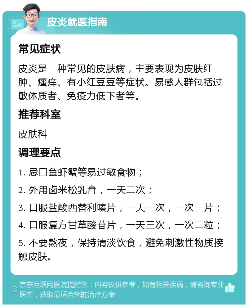 皮炎就医指南 常见症状 皮炎是一种常见的皮肤病，主要表现为皮肤红肿、瘙痒、有小红豆豆等症状。易感人群包括过敏体质者、免疫力低下者等。 推荐科室 皮肤科 调理要点 1. 忌口鱼虾蟹等易过敏食物； 2. 外用卤米松乳膏，一天二次； 3. 口服盐酸西替利嗪片，一天一次，一次一片； 4. 口服复方甘草酸苷片，一天三次，一次二粒； 5. 不要熬夜，保持清淡饮食，避免刺激性物质接触皮肤。