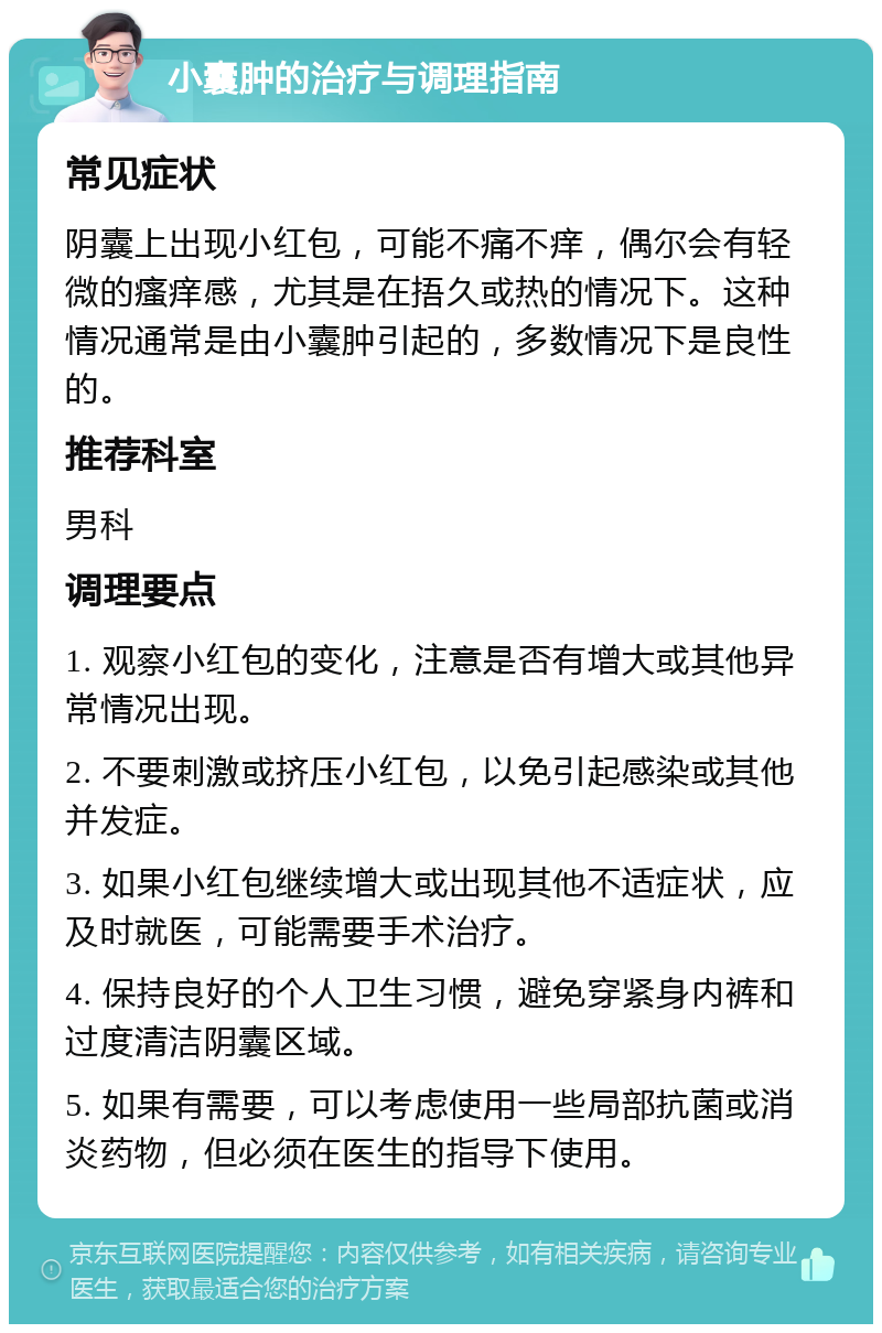 小囊肿的治疗与调理指南 常见症状 阴囊上出现小红包，可能不痛不痒，偶尔会有轻微的瘙痒感，尤其是在捂久或热的情况下。这种情况通常是由小囊肿引起的，多数情况下是良性的。 推荐科室 男科 调理要点 1. 观察小红包的变化，注意是否有增大或其他异常情况出现。 2. 不要刺激或挤压小红包，以免引起感染或其他并发症。 3. 如果小红包继续增大或出现其他不适症状，应及时就医，可能需要手术治疗。 4. 保持良好的个人卫生习惯，避免穿紧身内裤和过度清洁阴囊区域。 5. 如果有需要，可以考虑使用一些局部抗菌或消炎药物，但必须在医生的指导下使用。