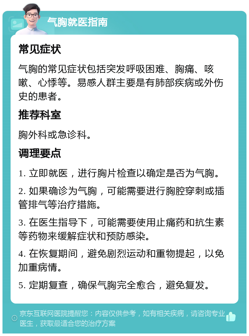 气胸就医指南 常见症状 气胸的常见症状包括突发呼吸困难、胸痛、咳嗽、心悸等。易感人群主要是有肺部疾病或外伤史的患者。 推荐科室 胸外科或急诊科。 调理要点 1. 立即就医，进行胸片检查以确定是否为气胸。 2. 如果确诊为气胸，可能需要进行胸腔穿刺或插管排气等治疗措施。 3. 在医生指导下，可能需要使用止痛药和抗生素等药物来缓解症状和预防感染。 4. 在恢复期间，避免剧烈运动和重物提起，以免加重病情。 5. 定期复查，确保气胸完全愈合，避免复发。