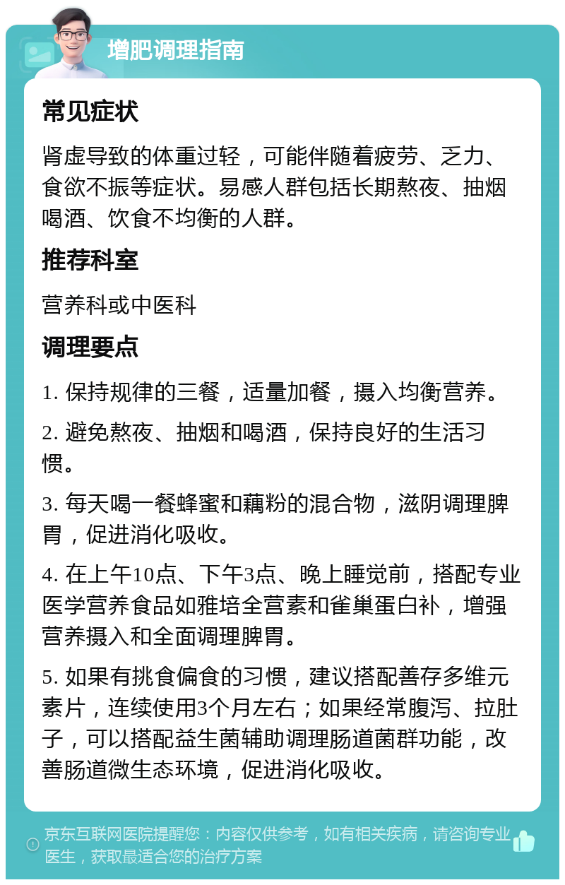 增肥调理指南 常见症状 肾虚导致的体重过轻，可能伴随着疲劳、乏力、食欲不振等症状。易感人群包括长期熬夜、抽烟喝酒、饮食不均衡的人群。 推荐科室 营养科或中医科 调理要点 1. 保持规律的三餐，适量加餐，摄入均衡营养。 2. 避免熬夜、抽烟和喝酒，保持良好的生活习惯。 3. 每天喝一餐蜂蜜和藕粉的混合物，滋阴调理脾胃，促进消化吸收。 4. 在上午10点、下午3点、晚上睡觉前，搭配专业医学营养食品如雅培全营素和雀巢蛋白补，增强营养摄入和全面调理脾胃。 5. 如果有挑食偏食的习惯，建议搭配善存多维元素片，连续使用3个月左右；如果经常腹泻、拉肚子，可以搭配益生菌辅助调理肠道菌群功能，改善肠道微生态环境，促进消化吸收。